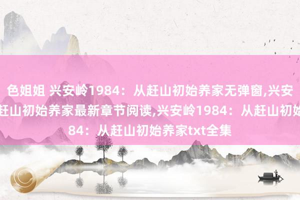 色姐姐 兴安岭1984：从赶山初始养家无弹窗，兴安岭1984：从赶山初始养家最新章节阅读，兴安岭1984：从赶山初始养家txt全集