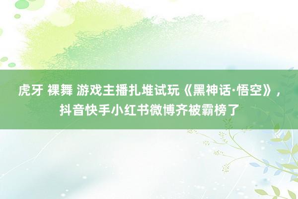 虎牙 裸舞 游戏主播扎堆试玩《黑神话·悟空》，抖音快手小红书微博齐被霸榜了