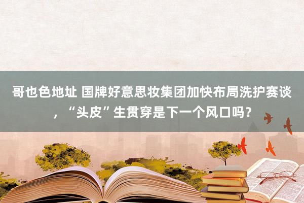 哥也色地址 国牌好意思妆集团加快布局洗护赛谈，“头皮”生贯穿是下一个风口吗？