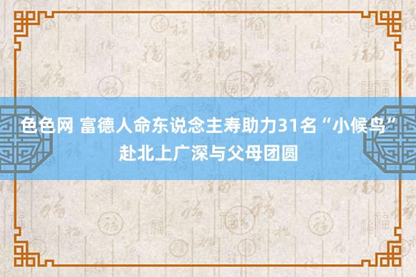 色色网 富德人命东说念主寿助力31名“小候鸟”赴北上广深与父母团圆