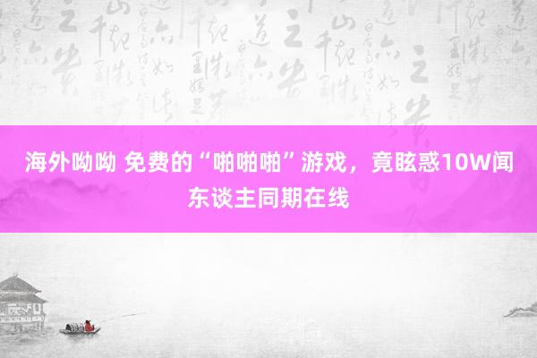 海外呦呦 免费的“啪啪啪”游戏，竟眩惑10W闻东谈主同期在线