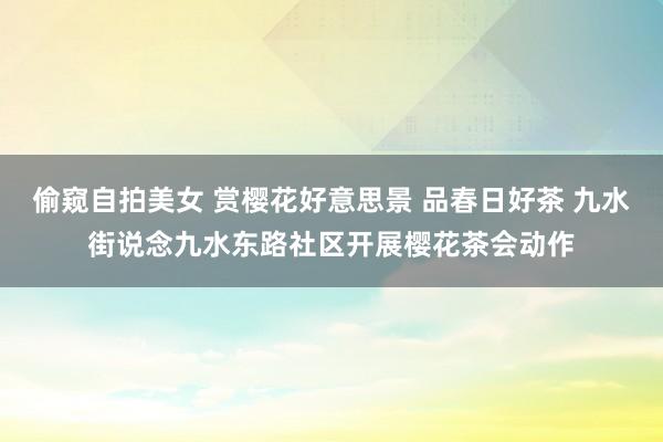 偷窥自拍美女 赏樱花好意思景 品春日好茶 九水街说念九水东路社区开展樱花茶会动作