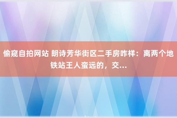 偷窥自拍网站 朗诗芳华街区二手房咋样：离两个地铁站王人蛮远的，交...