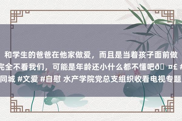 和学生的爸爸在他家做爱，而且是当着孩子面前做爱，太刺激了，孩子完全不看我们，可能是年龄还小什么都不懂吧🤣 #同城 #文爱 #自慰 水产学院党总支组织收看电视专题片《握续发力 纵深鼓励》