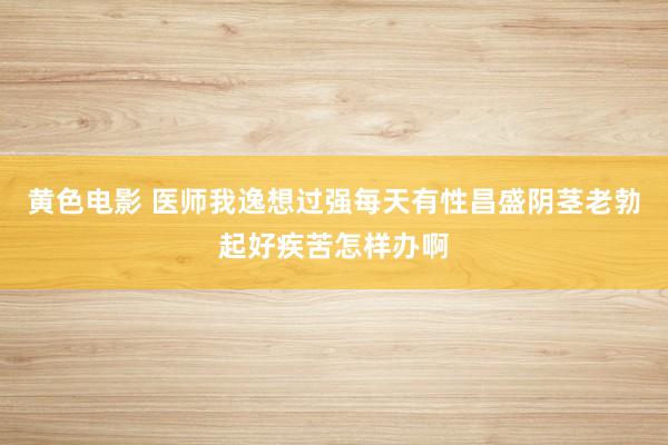 黄色电影 医师我逸想过强每天有性昌盛阴茎老勃起好疾苦怎样办啊