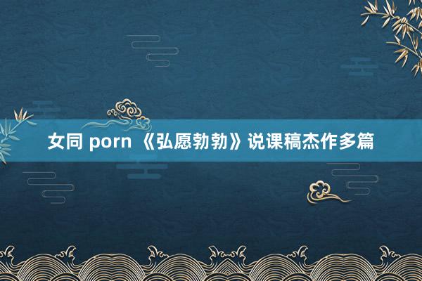 女同 porn 《弘愿勃勃》说课稿杰作多篇