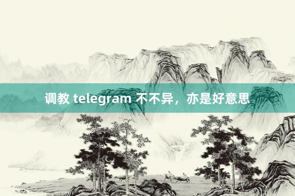 调教 telegram 不不异，亦是好意思