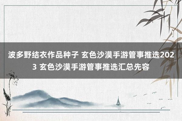 波多野结衣作品种子 玄色沙漠手游管事推选2023 玄色沙漠手游管事推选汇总先容