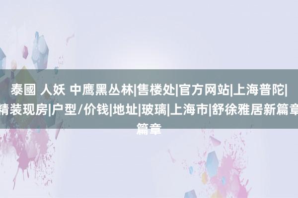 泰國 人妖 中鹰黑丛林|售楼处|官方网站|上海普陀|精装现房|户型/价钱|地址|玻璃|上海市|舒徐雅居新篇章