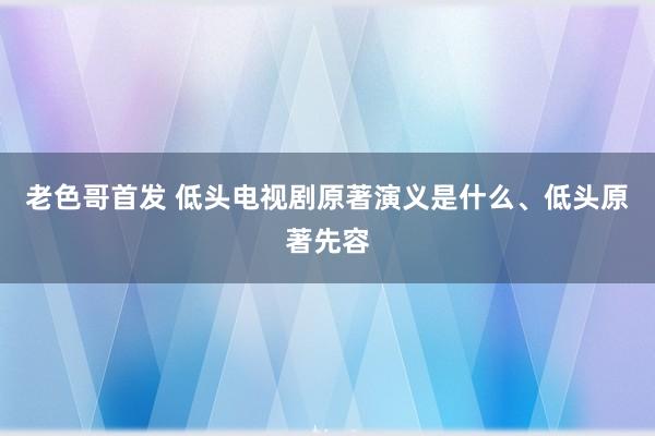 老色哥首发 低头电视剧原著演义是什么、低头原著先容