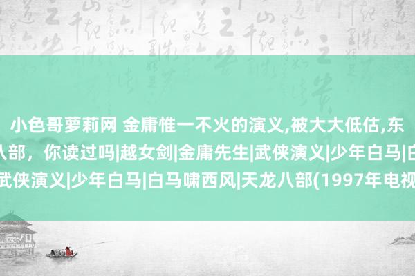 小色哥萝莉网 金庸惟一不火的演义，被大大低估，东谈主性挖掘远胜天龙八部，你读过吗|越女剑|金庸先生|武侠演义|少年白马|白马啸西风|天龙八部(1997年电视剧)