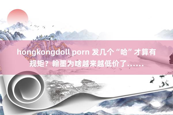 hongkongdoll porn 发几个“哈”才算有规矩？翰墨为啥越来越低价了……