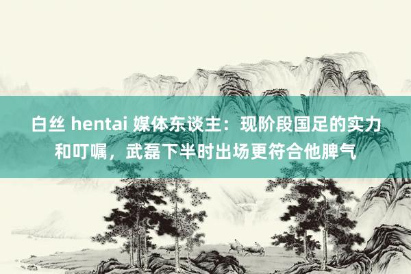 白丝 hentai 媒体东谈主：现阶段国足的实力和叮嘱，武磊下半时出场更符合他脾气