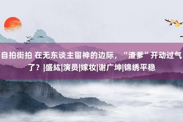 自拍街拍 在无东谈主留神的边际，“渣爹”开动过气了？|盛紘|演员|嫁妆|谢广坤|锦绣平稳