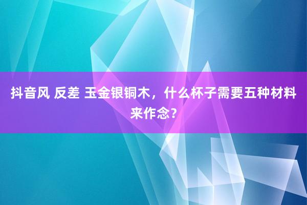 抖音风 反差 玉金银铜木，什么杯子需要五种材料来作念？