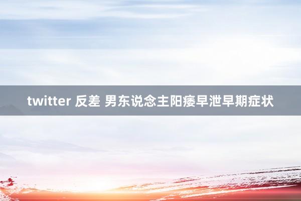 twitter 反差 男东说念主阳痿早泄早期症状