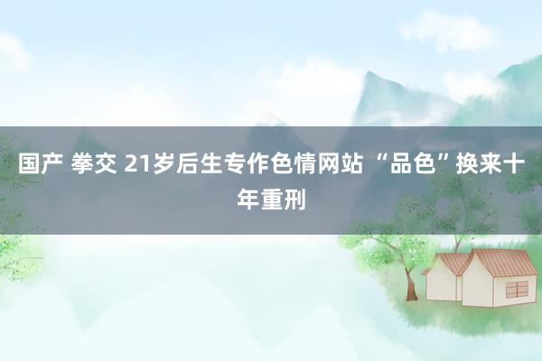 国产 拳交 21岁后生专作色情网站 “品色”换来十年重刑