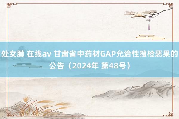 处女膜 在线av 甘肃省中药材GAP允洽性搜检恶果的公告（2024年 第48号）