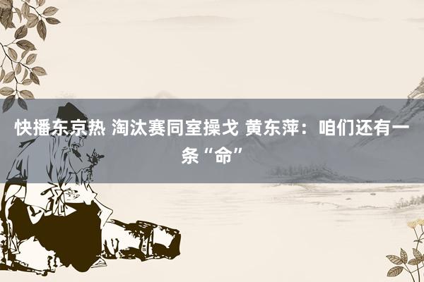 快播东京热 淘汰赛同室操戈 黄东萍：咱们还有一条“命”