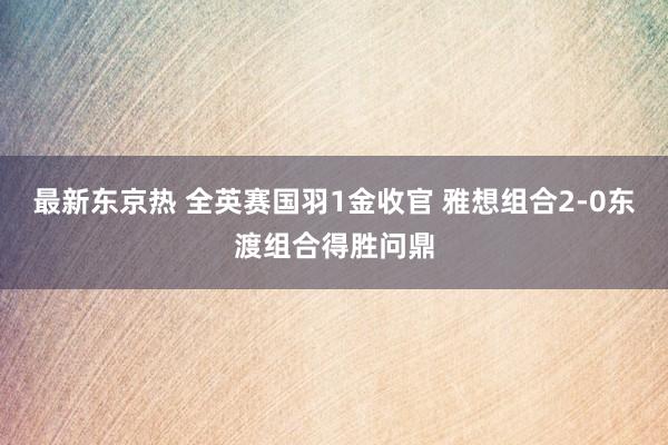 最新东京热 全英赛国羽1金收官 雅想组合2-0东渡组合得胜问鼎