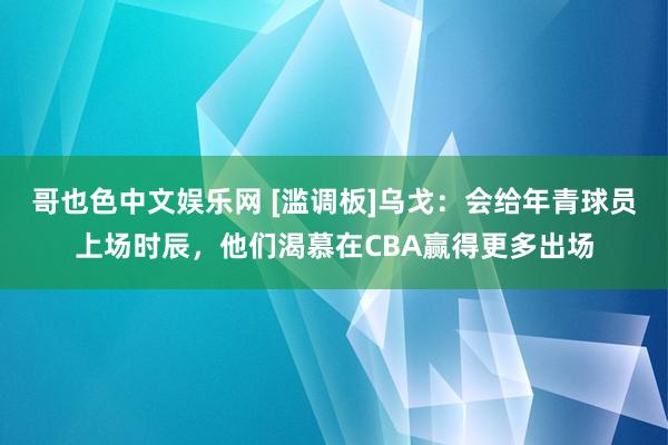 哥也色中文娱乐网 [滥调板]乌戈：会给年青球员上场时辰，他们渴慕在CBA赢得更多出场