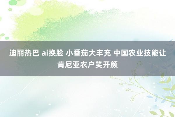 迪丽热巴 ai换脸 小番茄大丰充 中国农业技能让肯尼亚农户笑开颜