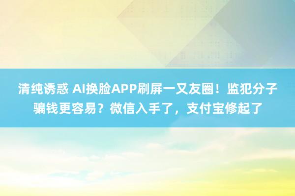 清纯诱惑 AI换脸APP刷屏一又友圈！监犯分子骗钱更容易？微信入手了，支付宝修起了