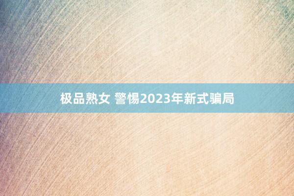 极品熟女 警惕2023年新式骗局