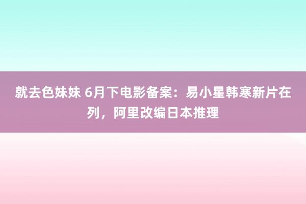 就去色妹妹 6月下电影备案：易小星韩寒新片在列，阿里改编日本推理