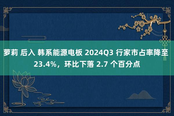 萝莉 后入 韩系能源电板 2024Q3 行家市占率降至 23.4%，环比下落 2.7 个百分点