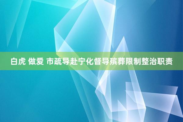 白虎 做爱 市疏导赴宁化督导殡葬限制整治职责