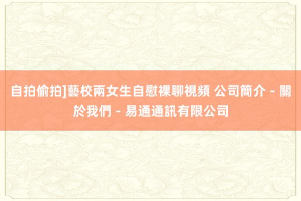 自拍偷拍]藝校兩女生自慰裸聊視頻 公司簡介 - 關於我們 - 易通通訊有限公司