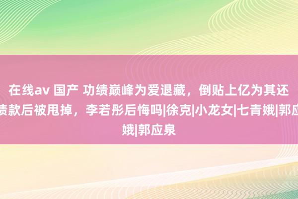 在线av 国产 功绩巅峰为爱退藏，倒贴上亿为其还清债款后被甩掉，李若彤后悔吗|徐克|小龙女|七青娥|郭应泉