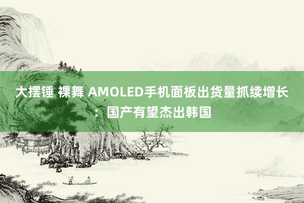 大摆锤 裸舞 AMOLED手机面板出货量抓续增长：国产有望杰出韩国