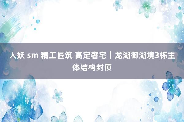 人妖 sm 精工匠筑 高定奢宅｜龙湖御湖境3栋主体结构封顶