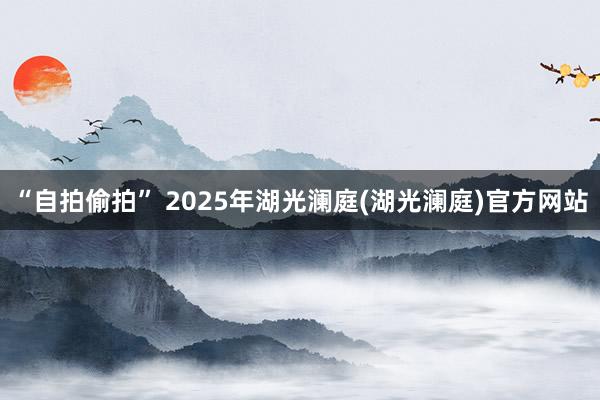 “自拍偷拍” 2025年湖光澜庭(湖光澜庭)官方网站