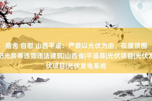 宿舍 自慰 山西平遥：严禁以光伏为由，在屋顶围挡搭建阳光房等违警违法建筑|山西省|平遥县|光伏项目|光伏发电系统