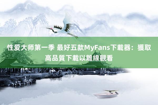 性爱大师第一季 最好五款MyFans下載器：獲取高品質下載以離線觀看