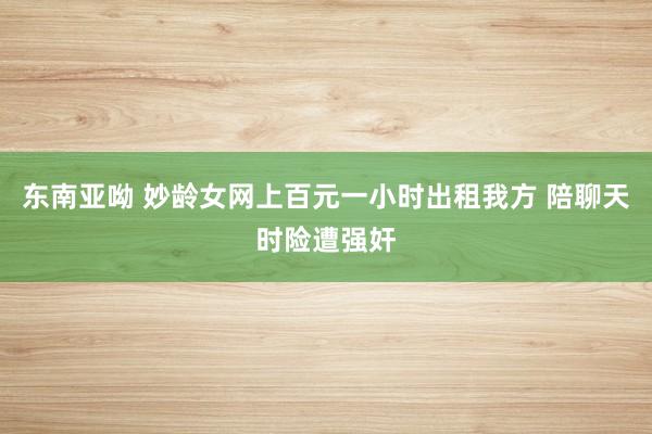 东南亚呦 妙龄女网上百元一小时出租我方 陪聊天时险遭强奸