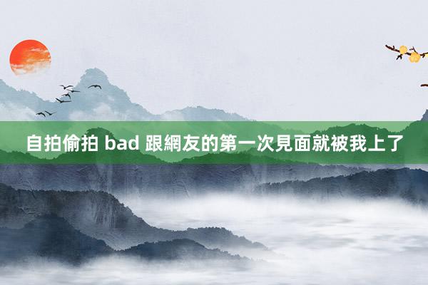 自拍偷拍 bad 跟網友的第一次見面就被我上了